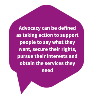 Advocacy can be defined as taking action to support people to say what they want, secure their rights, pursue their interests and obtain the services they need